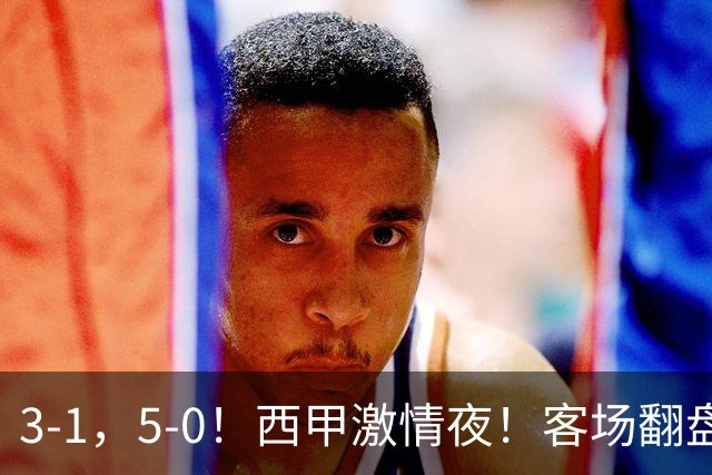 3-1，5-0！西甲激情夜！客场翻盘 帽子戏法上演，巴萨再写新篇章